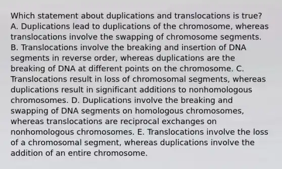 Which statement about duplications and translocations is true? A. Duplications lead to duplications of the chromosome, whereas translocations involve the swapping of chromosome segments. B. Translocations involve the breaking and insertion of DNA segments in reverse order, whereas duplications are the breaking of DNA at different points on the chromosome. C. Translocations result in loss of chromosomal segments, whereas duplications result in significant additions to nonhomologous chromosomes. D. Duplications involve the breaking and swapping of DNA segments on homologous chromosomes, whereas translocations are reciprocal exchanges on nonhomologous chromosomes. E. Translocations involve the loss of a chromosomal segment, whereas duplications involve the addition of an entire chromosome.