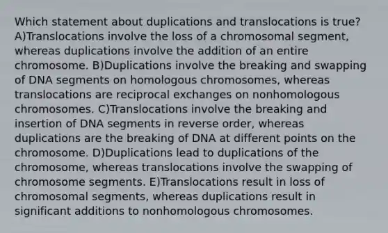 Which statement about duplications and translocations is true? A)Translocations involve the loss of a chromosomal segment, whereas duplications involve the addition of an entire chromosome. B)Duplications involve the breaking and swapping of DNA segments on homologous chromosomes, whereas translocations are reciprocal exchanges on nonhomologous chromosomes. C)Translocations involve the breaking and insertion of DNA segments in reverse order, whereas duplications are the breaking of DNA at different points on the chromosome. D)Duplications lead to duplications of the chromosome, whereas translocations involve the swapping of chromosome segments. E)Translocations result in loss of chromosomal segments, whereas duplications result in significant additions to nonhomologous chromosomes.