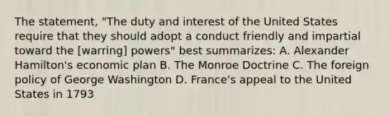 The statement, "The duty and interest of the United States require that they should adopt a conduct friendly and impartial toward the [warring] powers" best summarizes: A. Alexander Hamilton's economic plan B. The Monroe Doctrine C. The foreign policy of George Washington D. France's appeal to the United States in 1793