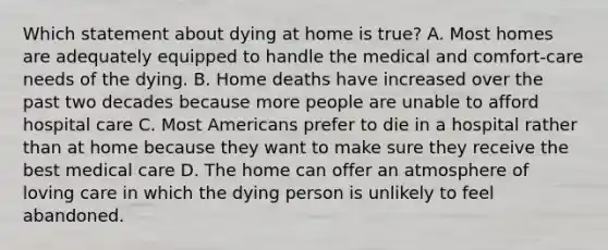 Which statement about dying at home is true? A. Most homes are adequately equipped to handle the medical and comfort-care needs of the dying. B. Home deaths have increased over the past two decades because more people are unable to afford hospital care C. Most Americans prefer to die in a hospital rather than at home because they want to make sure they receive the best medical care D. The home can offer an atmosphere of loving care in which the dying person is unlikely to feel abandoned.