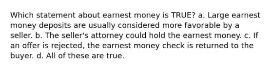 Which statement about earnest money is TRUE? a. Large earnest money deposits are usually considered more favorable by a seller. b. The seller's attorney could hold the earnest money. c. If an offer is rejected, the earnest money check is returned to the buyer. d. All of these are true.