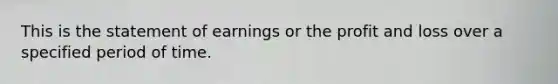 This is the statement of earnings or the profit and loss over a specified period of time.