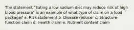 The statement "Eating a low sodium diet may reduce risk of high blood pressure" is an example of what type of claim on a food package? a. Risk statement b. Disease reducer c. Structure-function claim d. Health claim e. Nutrient content claim