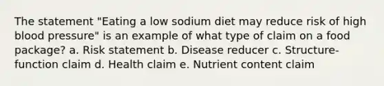 The statement "Eating a low sodium diet may reduce risk of high blood pressure" is an example of what type of claim on a food package? a. Risk statement b. Disease reducer c. Structure-function claim d. Health claim e. Nutrient content claim