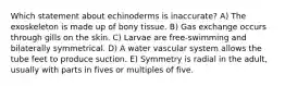 Which statement about echinoderms is inaccurate? A) The exoskeleton is made up of bony tissue. B) Gas exchange occurs through gills on the skin. C) Larvae are free-swimming and bilaterally symmetrical. D) A water vascular system allows the tube feet to produce suction. E) Symmetry is radial in the adult, usually with parts in fives or multiples of five.