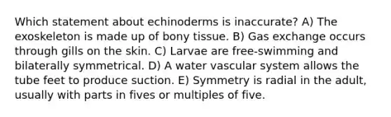 Which statement about echinoderms is inaccurate? A) The exoskeleton is made up of bony tissue. B) <a href='https://www.questionai.com/knowledge/kU8LNOksTA-gas-exchange' class='anchor-knowledge'>gas exchange</a> occurs through gills on the skin. C) Larvae are free-swimming and bilaterally symmetrical. D) A water vascular system allows the tube feet to produce suction. E) Symmetry is radial in the adult, usually with parts in fives or multiples of five.