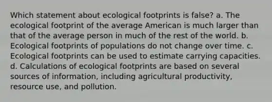 Which statement about ecological footprints is false? a. The ecological footprint of the average American is much larger than that of the average person in much of the rest of the world. b. Ecological footprints of populations do not change over time. c. Ecological footprints can be used to estimate carrying capacities. d. Calculations of ecological footprints are based on several sources of information, including agricultural productivity, resource use, and pollution.