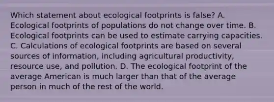 Which statement about ecological footprints is false? A. Ecological footprints of populations do not change over time. B. Ecological footprints can be used to estimate carrying capacities. C. Calculations of ecological footprints are based on several sources of information, including agricultural productivity, resource use, and pollution. D. The ecological footprint of the average American is much larger than that of the average person in much of the rest of the world.