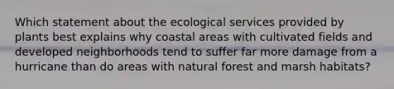 Which statement about the ecological services provided by plants best explains why coastal areas with cultivated fields and developed neighborhoods tend to suffer far more damage from a hurricane than do areas with natural forest and marsh habitats?