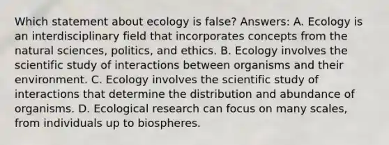 Which statement about ecology is false? Answers: A. Ecology is an interdisciplinary field that incorporates concepts from the natural sciences, politics, and ethics. B. Ecology involves the scientific study of interactions between organisms and their environment. C. Ecology involves the scientific study of interactions that determine the distribution and abundance of organisms. D. Ecological research can focus on many scales, from individuals up to biospheres.