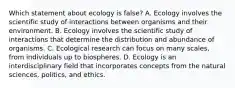 Which statement about ecology is false? A. Ecology involves the scientific study of interactions between organisms and their environment. B. Ecology involves the scientific study of interactions that determine the distribution and abundance of organisms. C. Ecological research can focus on many scales, from individuals up to biospheres. D. Ecology is an interdisciplinary field that incorporates concepts from the natural sciences, politics, and ethics.