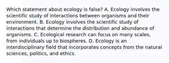 Which statement about ecology is false? A. Ecology involves the scientific study of interactions between organisms and their environment. B. Ecology involves the scientific study of interactions that determine the distribution and abundance of organisms. C. Ecological research can focus on many scales, from individuals up to biospheres. D. Ecology is an interdisciplinary field that incorporates concepts from the natural sciences, politics, and ethics.