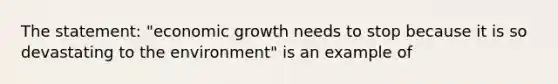 The statement: "economic growth needs to stop because it is so devastating to the environment" is an example of