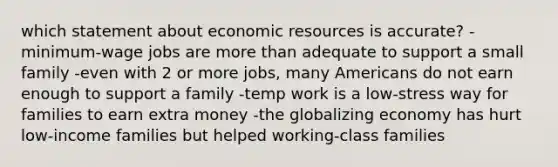 which statement about economic resources is accurate? -minimum-wage jobs are more than adequate to support a small family -even with 2 or more jobs, many Americans do not earn enough to support a family -temp work is a low-stress way for families to earn extra money -the globalizing economy has hurt low-income families but helped working-class families