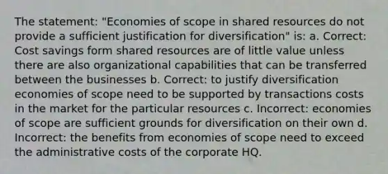 The statement: "Economies of scope in shared resources do not provide a sufficient justification for diversification" is: a. Correct: Cost savings form shared resources are of little value unless there are also organizational capabilities that can be transferred between the businesses b. Correct: to justify diversification economies of scope need to be supported by transactions costs in the market for the particular resources c. Incorrect: economies of scope are sufficient grounds for diversification on their own d. Incorrect: the benefits from economies of scope need to exceed the administrative costs of the corporate HQ.