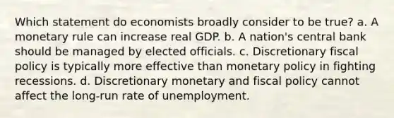 Which statement do economists broadly consider to be true? a. A monetary rule can increase real GDP. b. A nation's central bank should be managed by elected officials. c. Discretionary fiscal policy is typically more effective than monetary policy in fighting recessions. d. Discretionary monetary and fiscal policy cannot affect the long-run rate of unemployment.