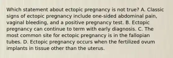 Which statement about ectopic pregnancy is not​ true? A. Classic signs of ectopic pregnancy include​ one-sided abdominal​ pain, vaginal​ bleeding, and a positive pregnancy test. B. Ectopic pregnancy can continue to term with early diagnosis. C. The most common site for ectopic pregnancy is in the fallopian tubes. D. Ectopic pregnancy occurs when the fertilized ovum implants in tissue other than the uterus.