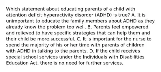 Which statement about educating parents of a child with attention deficit hyperactivity disorder (ADHD) is true? A. It is unimportant to educate the family members about ADHD as they already know the problem too well. B. Parents feel empowered and relieved to have specific strategies that can help them and their child be more successful. C. It is important for the nurse to spend the majority of his or her time with parents of children with ADHD in talking to the parents. D. If the child receives special school services under the Individuals with Disabilities Education Act, there is no need for further services.