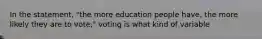 In the statement, "the more education people have, the more likely they are to vote," voting is what kind of variable