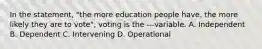 In the statement, "the more education people have. the more likely they are to vote", voting is the ---variable. A. Independent B. Dependent C. Intervening D. Operational