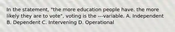 In the statement, "the more education people have. the more likely they are to vote", voting is the ---variable. A. Independent B. Dependent C. Intervening D. Operational