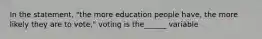 In the statement, "the more education people have, the more likely they are to vote," voting is the______ variable