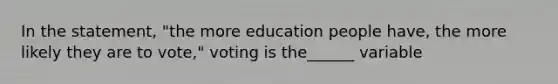 In the statement, "the more education people have, the more likely they are to vote," voting is the______ variable