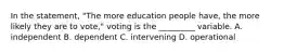 In the statement, "The more education people have, the more likely they are to vote," voting is the _________ variable. A. independent B. dependent C. intervening D. operational