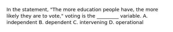 In the statement, "The more education people have, the more likely they are to vote," voting is the _________ variable. A. independent B. dependent C. intervening D. operational