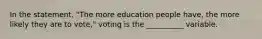 In the statement, "The more education people have, the more likely they are to vote," voting is the __________ variable.