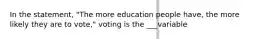 In the statement, "The more education people have, the more likely they are to vote," voting is the ___variable