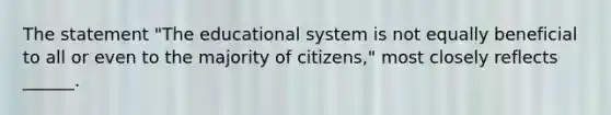 The statement "The educational system is not equally beneficial to all or even to the majority of citizens," most closely reflects ______.