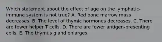 Which statement about the effect of age on the lymphatic-immune system is not true? A. Red bone marrow mass decreases. B. The level of thymic hormones decreases. C. There are fewer helper T cells. D. There are fewer antigen-presenting cells. E. The thymus gland enlarges.