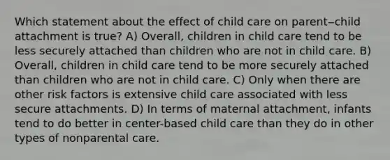 Which statement about the effect of child care on parent‒child attachment is true? A) Overall, children in child care tend to be less securely attached than children who are not in child care. B) Overall, children in child care tend to be more securely attached than children who are not in child care. C) Only when there are other risk factors is extensive child care associated with less secure attachments. D) In terms of maternal attachment, infants tend to do better in center-based child care than they do in other types of nonparental care.