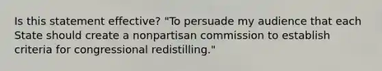 Is this statement effective? "To persuade my audience that each State should create a nonpartisan commission to establish criteria for congressional redistilling."