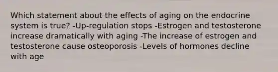 Which statement about the effects of aging on the endocrine system is true? -Up-regulation stops -Estrogen and testosterone increase dramatically with aging -The increase of estrogen and testosterone cause osteoporosis -Levels of hormones decline with age