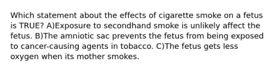 Which statement about the effects of cigarette smoke on a fetus is TRUE? A)Exposure to secondhand smoke is unlikely affect the fetus. B)The amniotic sac prevents the fetus from being exposed to cancer-causing agents in tobacco. C)The fetus gets less oxygen when its mother smokes.