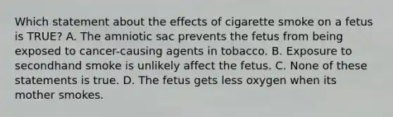 Which statement about the effects of cigarette smoke on a fetus is TRUE? A. The amniotic sac prevents the fetus from being exposed to cancer-causing agents in tobacco. B. Exposure to secondhand smoke is unlikely affect the fetus. C. None of these statements is true. D. The fetus gets less oxygen when its mother smokes.