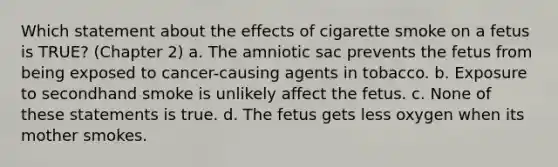 Which statement about the effects of cigarette smoke on a fetus is TRUE? (Chapter 2) a. The amniotic sac prevents the fetus from being exposed to cancer-causing agents in tobacco. b. Exposure to secondhand smoke is unlikely affect the fetus. c. None of these statements is true. d. The fetus gets less oxygen when its mother smokes.