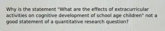 Why is the statement "What are the effects of extracurricular activities on cognitive development of school age children" not a good statement of a quantitative research question?