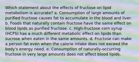 Which statement about the effects of fructose on lipid metabolism is accurate? a. Consumption of large amounts of purified fructose causes fat to accumulate in the blood and liver. b. Foods that naturally contain fructose have the same effect on blood lipids as purified fructose. c. High-fructose corn syrup (HCFS) has a much different metabolic effect on lipids than sucrose when eaten in the same amounts. d. Fructose can make a person fat even when the calorie intake does not exceed the body's energy need. e. Consumption of naturally-occurring fructose in very large amounts does not affect blood lipids.