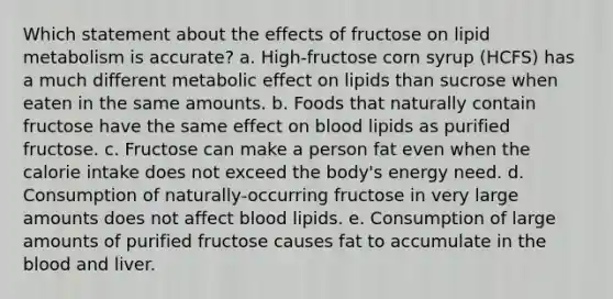 Which statement about the effects of fructose on lipid metabolism is accurate? a. High-fructose corn syrup (HCFS) has a much different metabolic effect on lipids than sucrose when eaten in the same amounts. b. Foods that naturally contain fructose have the same effect on blood lipids as purified fructose. c. Fructose can make a person fat even when the calorie intake does not exceed the body's energy need. d. Consumption of naturally-occurring fructose in very large amounts does not affect blood lipids. e. Consumption of large amounts of purified fructose causes fat to accumulate in the blood and liver.