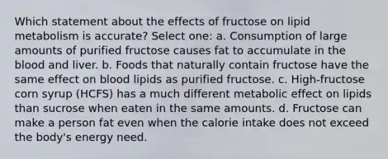 Which statement about the effects of fructose on lipid metabolism is accurate? Select one: a. Consumption of large amounts of purified fructose causes fat to accumulate in <a href='https://www.questionai.com/knowledge/k7oXMfj7lk-the-blood' class='anchor-knowledge'>the blood</a> and liver. b. Foods that naturally contain fructose have the same effect on blood lipids as purified fructose. c. High-fructose corn syrup (HCFS) has a much different metabolic effect on lipids than sucrose when eaten in the same amounts. d. Fructose can make a person fat even when the calorie intake does not exceed the body's energy need.