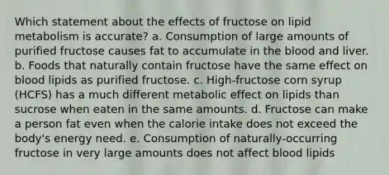 Which statement about the effects of fructose on lipid metabolism is accurate? a. Consumption of large amounts of purified fructose causes fat to accumulate in the blood and liver. b. Foods that naturally contain fructose have the same effect on blood lipids as purified fructose. c. High-fructose corn syrup (HCFS) has a much different metabolic effect on lipids than sucrose when eaten in the same amounts. d. Fructose can make a person fat even when the calorie intake does not exceed the body's energy need. e. Consumption of naturally-occurring fructose in very large amounts does not affect blood lipids