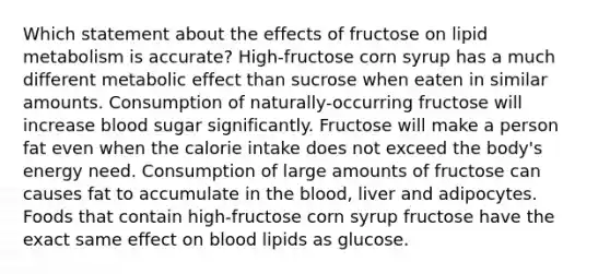 Which statement about the effects of fructose on lipid metabolism is accurate?​ High-fructose corn syrup has a much different metabolic effect than sucrose when eaten in similar amounts. Consumption of naturally-occurring fructose will increase blood sugar significantly. Fructose will make a person fat even when the calorie intake does not exceed the body's energy need. Consumption of large amounts of fructose can causes fat to accumulate in the blood, liver and adipocytes. Foods that contain high-fructose corn syrup fructose have the exact same effect on blood lipids as glucose.