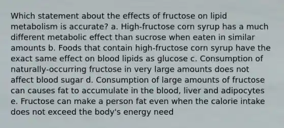 Which statement about the effects of fructose on lipid metabolism is accurate?​ a. High-fructose corn syrup has a much different metabolic effect than sucrose when eaten in similar amounts b. Foods that contain high-fructose corn syrup have the exact same effect on blood lipids as glucose c. Consumption of naturally-occurring fructose in very large amounts does not affect blood sugar d. Consumption of large amounts of fructose can causes fat to accumulate in the blood, liver and adipocytes e. Fructose can make a person fat even when the calorie intake does not exceed the body's energy need