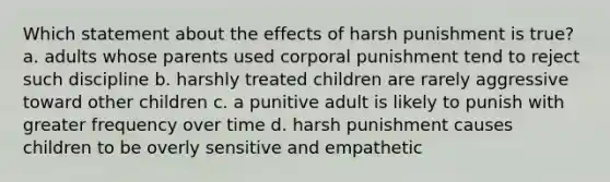 Which statement about the effects of harsh punishment is true? a. adults whose parents used corporal punishment tend to reject such discipline b. harshly treated children are rarely aggressive toward other children c. a punitive adult is likely to punish with greater frequency over time d. harsh punishment causes children to be overly sensitive and empathetic