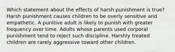 Which statement about the effects of harsh punishment is true? Harsh punishment causes children to be overly sensitive and empathetic. A punitive adult is likely to punish with greater frequency over time. Adults whose parents used corporal punishment tend to reject such discipline. Harshly treated children are rarely aggressive toward other children.