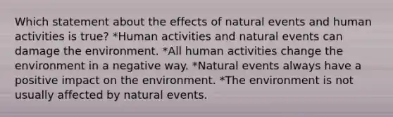 Which statement about the effects of natural events and human activities is true? *Human activities and natural events can damage the environment. *All human activities change the environment in a negative way. *Natural events always have a positive impact on the environment. *The environment is not usually affected by natural events.