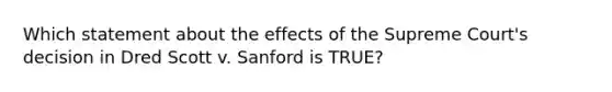 Which statement about the effects of the Supreme Court's decision in Dred Scott v. Sanford is TRUE?